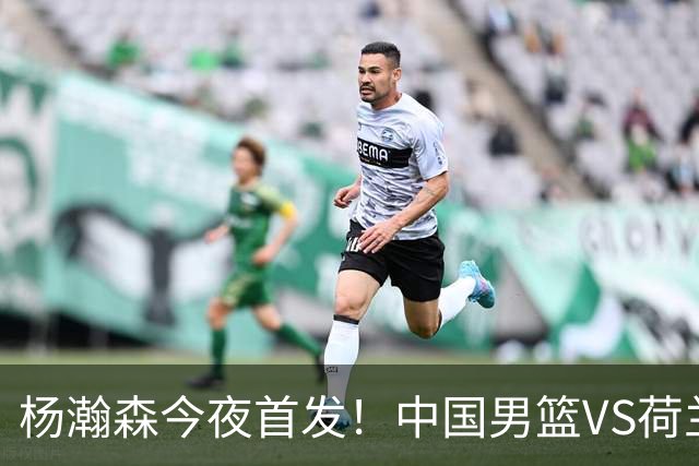 杨瀚森今夜首发！中国男篮VS荷兰，先发5人出炉：贺希宁领衔防线